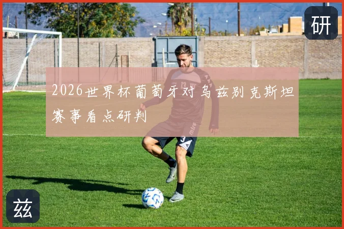 2026世界杯葡萄牙对乌兹别克斯坦赛事看点研判