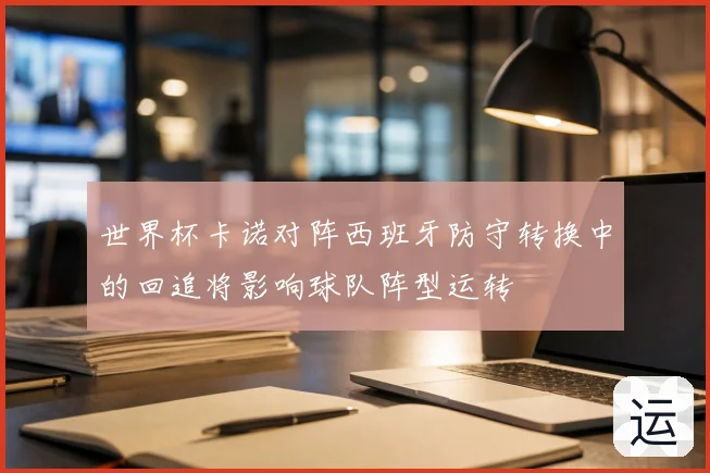 世界杯卡诺对阵西班牙防守转换中的回追将影响球队阵型运转
