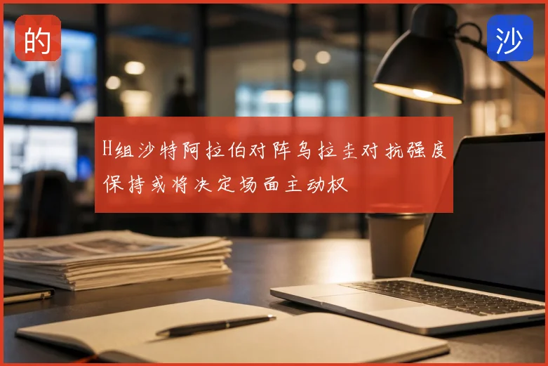 H组沙特阿拉伯对阵乌拉圭对抗强度保持或将决定场面主动权